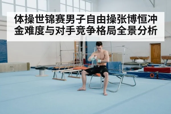 体操世锦赛男子自由操张博恒冲金难度与对手竞争格局全景分析 - kaiyun