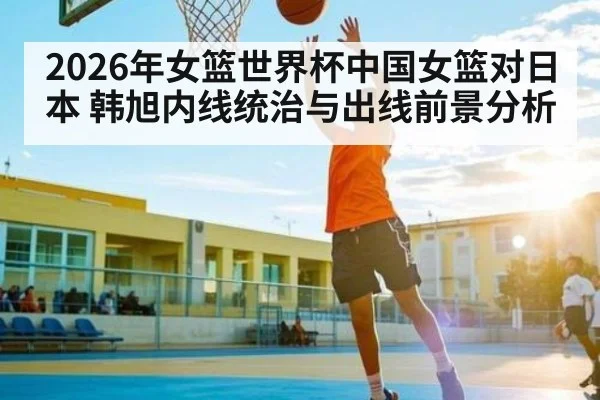 2026年女篮世界杯中国女篮对日本 韩旭内线统治与出线前景分析（kaiyun）