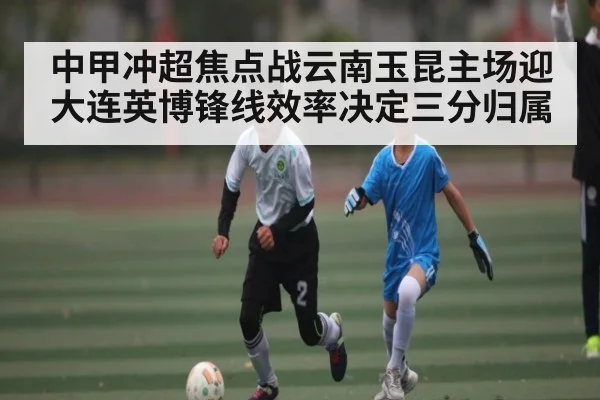 中甲冲超焦点战云南玉昆主场迎大连英博锋线效率决定三分归属（kaiyun）
